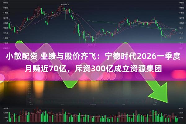 小散配资 业绩与股价齐飞：宁德时代2026一季度月赚近70亿，斥资300亿成立资源集团