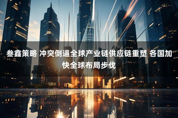 叁鑫策略 冲突倒逼全球产业链供应链重塑 各国加快全球布局步伐
