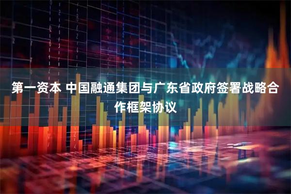 第一资本 中国融通集团与广东省政府签署战略合作框架协议