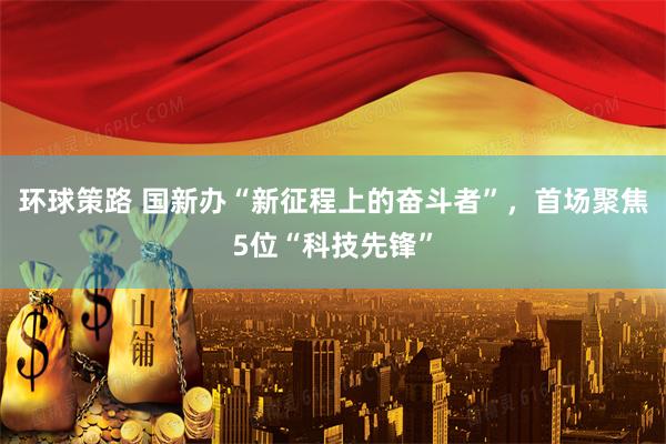 环球策路 国新办“新征程上的奋斗者”，首场聚焦5位“科技先锋”