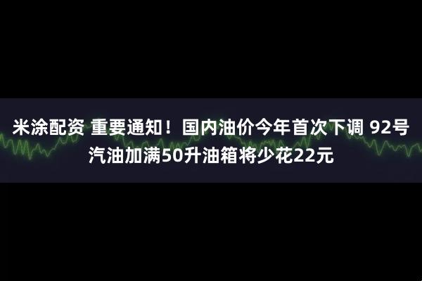 米涂配资 重要通知！国内油价今年首次下调 92号汽油加满50升油箱将少花22元