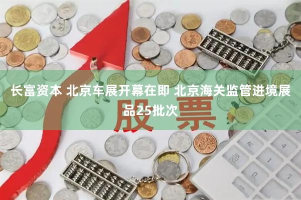 长富资本 北京车展开幕在即 北京海关监管进境展品25批次