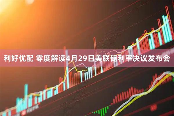 利好优配 零度解读4月29日美联储利率决议发布会