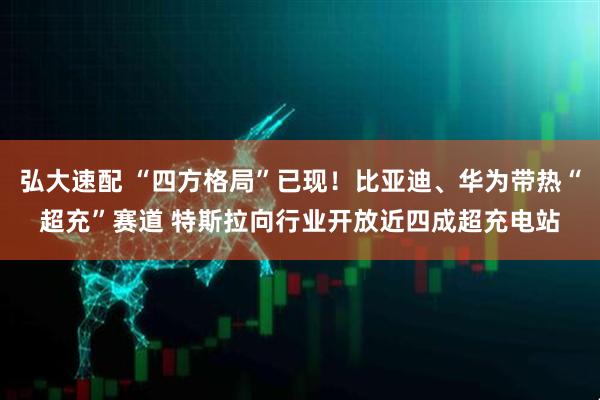 弘大速配 “四方格局”已现！比亚迪、华为带热“超充”赛道 特斯拉向行业开放近四成超充电站
