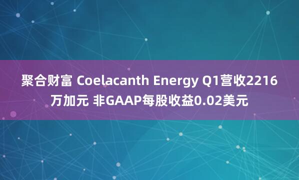 聚合财富 Coelacanth Energy Q1营收2216万加元 非GAAP每股收益0.02美元