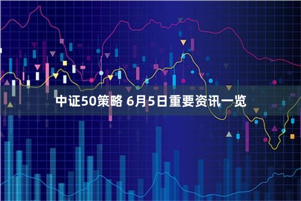中证50策略 6月5日重要资讯一览
