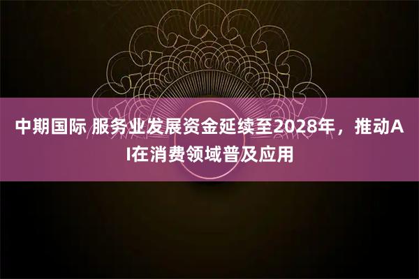 中期国际 服务业发展资金延续至2028年，推动AI在消费领域普及应用