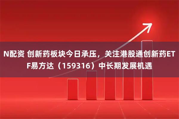 N配资 创新药板块今日承压，关注港股通创新药ETF易方达（159316）中长期发展机遇