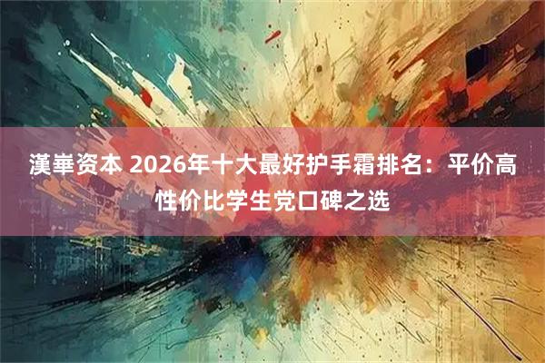 漢崋资本 2026年十大最好护手霜排名：平价高性价比学生党口碑之选
