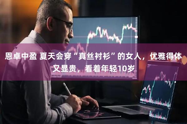 恩卓中盈 夏天会穿“真丝衬衫”的女人，优雅得体又显贵，看着年轻10岁