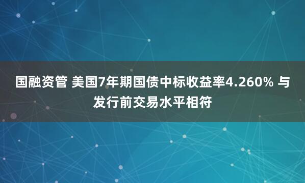国融资管 美国7年期国债中标收益率4.260% 与发行前交易水平相符