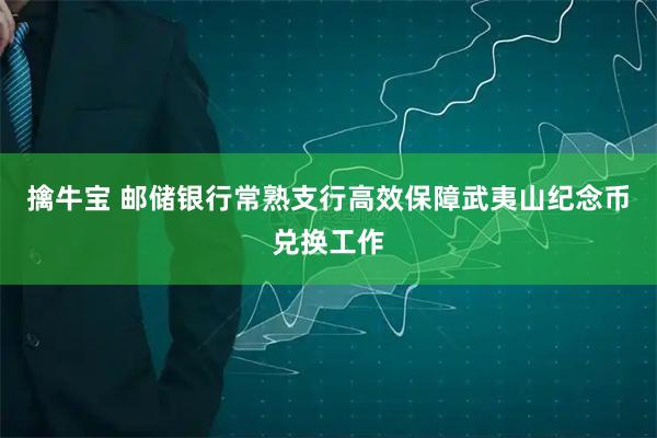 擒牛宝 邮储银行常熟支行高效保障武夷山纪念币兑换工作