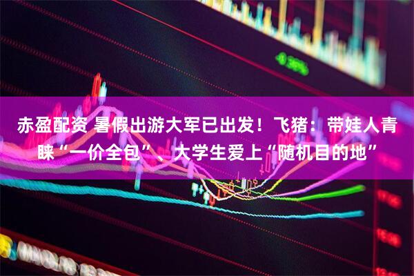赤盈配资 暑假出游大军已出发！飞猪：带娃人青睐“一价全包”、大学生爱上“随机目的地”