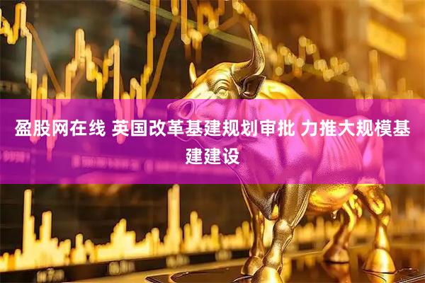 盈股网在线 英国改革基建规划审批 力推大规模基建建设