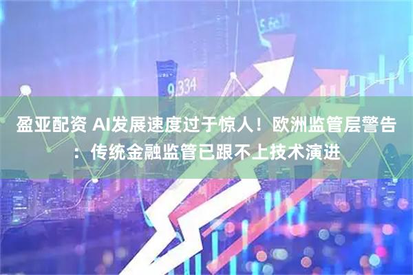 盈亚配资 AI发展速度过于惊人!欧洲监管层警告:传统金融监管已跟不上技术演进