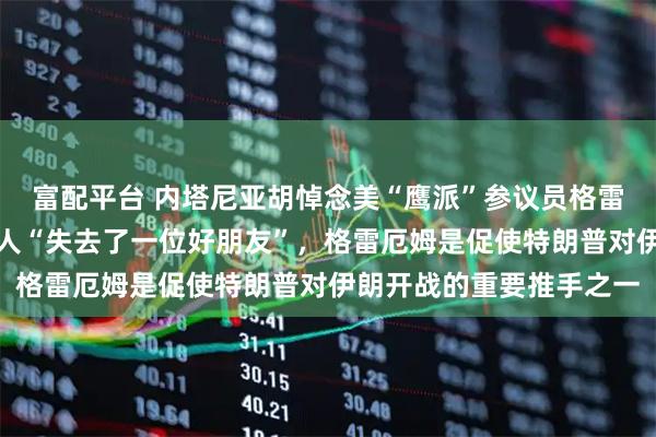 富配平台 内塔尼亚胡悼念美“鹰派”参议员格雷厄姆，称以色列和他个人“失去了一位好朋友”，格雷厄姆是促使特朗普对伊朗开战的重要推手之一