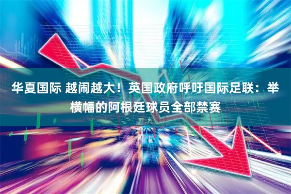 华夏国际 越闹越大！英国政府呼吁国际足联：举横幅的阿根廷球员全部禁赛
