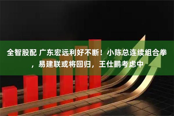 全智股配 广东宏远利好不断！小陈总连续组合拳，易建联或将回归，王仕鹏考虑中
