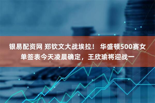 银易配资网 郑钦文大战埃拉！ 华盛顿500赛女单签表今天凌晨确定，王欣瑜将迎战一