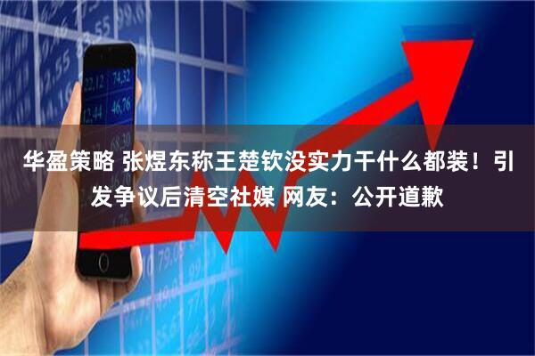 华盈策略 张煜东称王楚钦没实力干什么都装！引发争议后清空社媒 网友：公开道歉