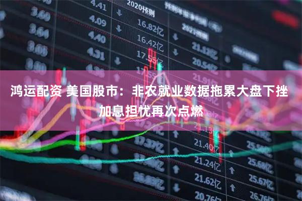 鸿运配资 美国股市：非农就业数据拖累大盘下挫 加息担忧再次点燃