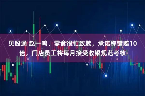 贝股通 赵一鸣、零食很忙致歉,承诺称错赔10倍,门店员工将每月接受收银规范考核